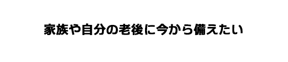 家族や自分の老後に今から備えたい