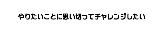 やりたいことに思い切ってチャレンジしたい