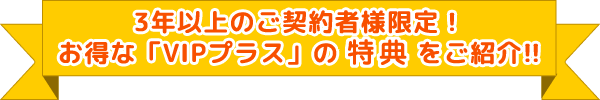 3年以上のご契約者様限定!お得な「VIPプラス」の特典をご紹介!!