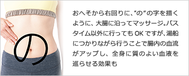 おへそから右回りに、“の”の字を描くように、大腸に沿ってマッサージ。バスタイム以外に行ってもOKですが、湯船につかりながら行うことで腸内の血流がアップし、全身に質のよい血液を巡らせる効果も