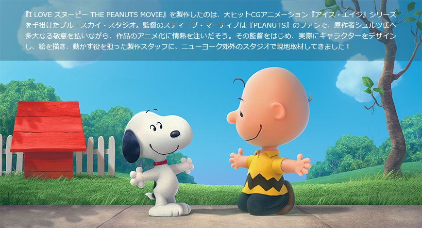 『I LOVE スヌーピー THE PEANUTS MOVIE』を製作したのは、大ヒットCGアニメーション『アイス・エイジ』シリーズを手掛けたブルースカイ・スタジオ。監督のスティーブ・マーティノは『PEANUTS』のファンで、原作者シュルツ氏へ多大なる敬意を払いながら、作品のアニメ化に情熱を注いだそう。その監督をはじめ、実際にキャラクターをデザインし、絵を描き、動かす役を担った製作スタッフに、ニューヨーク郊外のスタジオで現地取材してきました！
