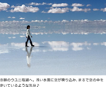 念願のウユニ塩湖へ。浅い水面に空が映り込み、まるで空の中を歩いているような気分♪