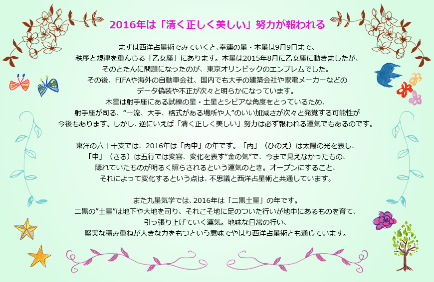【2016年は「清く正しく美しい」努力が報われる】まずは西洋占星術でみていくと、幸運の星・木星は9月9日まで、秩序と規律を重んじる「乙女座」にあります。木星は2015年8月に乙女座に動きましたが、そのとたんに問題になったのが、東京オリンピックのエンブレムでした。その後、FIFAや海外の自動車会社、国内でも大手の建築会社や家電メーカーなどのデータ偽装や不正が次々と明らかになっています。木星は射手座にある試練の星・土星とシビアな角度をとっているため、射手座が司る、“一流、大手、格式がある場所や人”のいい加減さが次々と発覚する可能性が今後もありますが。しかし、逆にいえば「清く正しく美しい」努力は必ず報われる運気でもあるのです。東洋の六十干支では、2016年は「丙申」の年です。「丙」（ひのえ）は太陽の光を表し、「申」（さる）は五行では変容、変化を表す”金の気”で、今まで見えなかったもの、隠れていたものが明るく照らされるという運気のとき。オープンにすること、それによって変化するという点は、不思議と西洋占星術と共通しています。また九星気学では、2016年は「二黒土星」の年です。二黒の”土星”は地下や大地を司り、それこそ地に足のついた行いが地中にあるものを育て、引っ張り上げていく運気。地味な日常の行い、堅実な積み重ねが大きな力をもつという意味でやはり西洋占星術とも通じています。