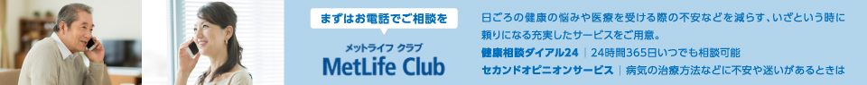 まずはお電話でご相談を メットライフ クラブ 日ごろの健康の悩みや医療を受ける際の不安などを減らす、いざという時に頼りになる充実したサービスをご用意。