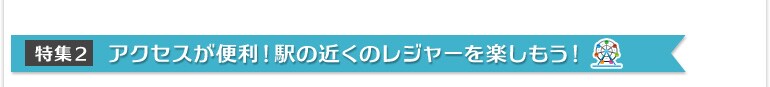 特集2:アクセスが便利!駅の近くのレジャーを楽しもう!